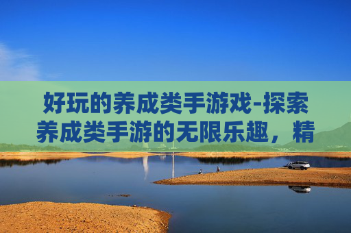 好玩的养成类手游戏-探索养成类手游的无限乐趣，精选推荐与深度解析