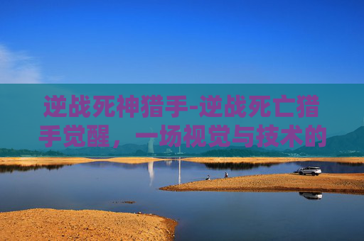 逆战死神猎手-逆战死亡猎手觉醒,一场视觉与技术的盛宴 逆战死神猎手-逆战死亡猎手觉醒,一场视觉与技术的盛宴