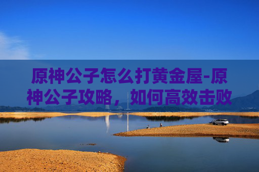 原神公子怎么打黄金屋-原神公子攻略，如何高效击败他？