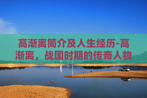 高渐离简介及人生经历-高渐离，战国时期的传奇人物与悲壮故事