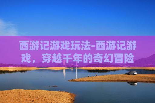西游记游戏玩法-西游记游戏，穿越千年的奇幻冒险