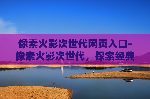 像素火影次世代网页入口-像素火影次世代，探索经典与创新的融合
