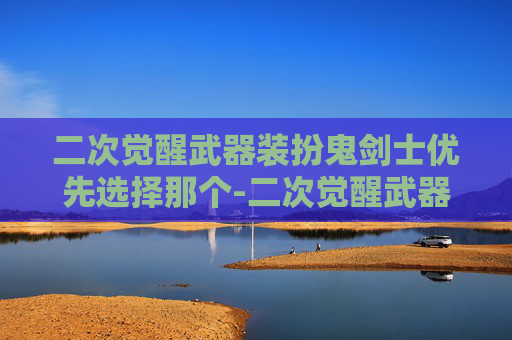 二次觉醒武器装扮鬼剑士优先选择那个-二次觉醒武器，揭秘未来战争的新纪元