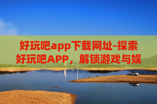 好玩吧app下载网址-探索好玩吧APP，解锁游戏与娱乐的无限乐趣