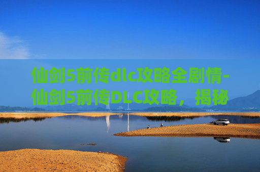仙剑5前传dlc攻略全剧情-仙剑5前传DLC攻略，揭秘隐藏剧情与角色深度挖掘
