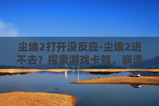 尘埃2打开没反应-尘埃2进不去？探索游戏卡顿、崩溃与优化的解决之道