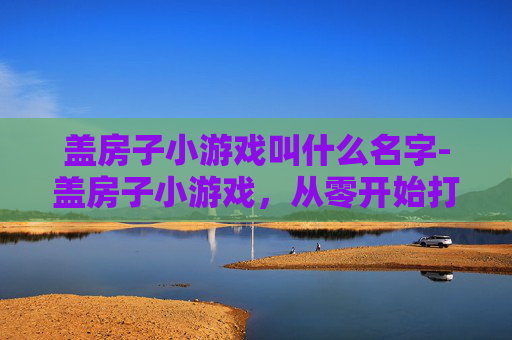 盖房子小游戏叫什么名字-盖房子小游戏，从零开始打造梦想家园