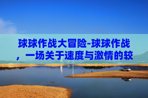 球球作战大冒险-球球作战，一场关于速度与激情的较量