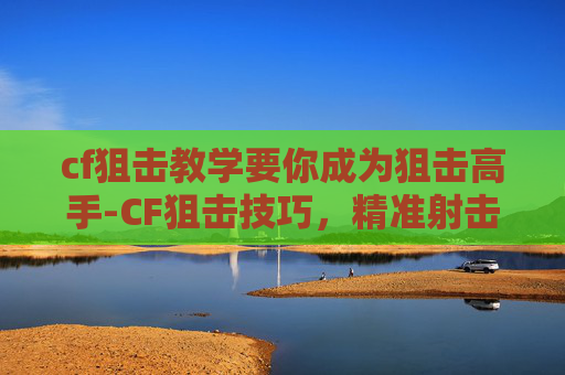 cf狙击教学要你成为狙击高手-CF狙击技巧，精准射击的艺术