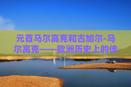 元首马尔高克和古加尔-马尔高克——欧洲历史上的传奇元首