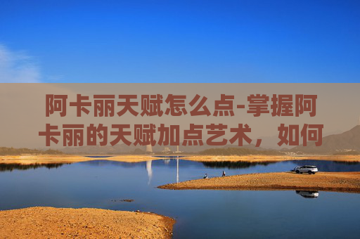 阿卡丽天赋怎么点-掌握阿卡丽的天赋加点艺术，如何最大化她的潜力