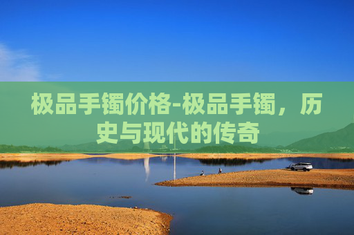 极品手镯价格-极品手镯，历史与现代的传奇