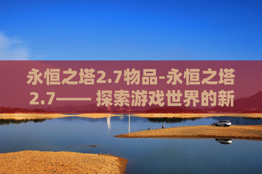 永恒之塔2.7物品-永恒之塔2.7—— 探索游戏世界的新篇章 永恒之塔2.7物品-永恒之塔2.7—— 探索游戏世界的新篇章