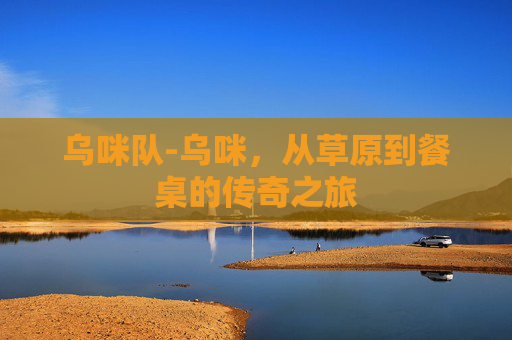乌咪队-乌咪,从草原到餐桌的传奇之旅 乌咪队-乌咪,从草原到餐桌的传奇之旅
