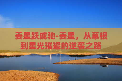 姜星跃戚驰-姜星,从草根到星光璀璨的逆袭之路 姜星跃戚驰-姜星,从草根到星光璀璨的逆袭之路