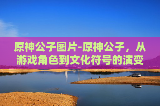 原神公子图片-原神公子，从游戏角色到文化符号的演变