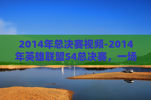 2014年总决赛视频-2014年英雄联盟S4总决赛，一场电竞盛宴的巅峰对决