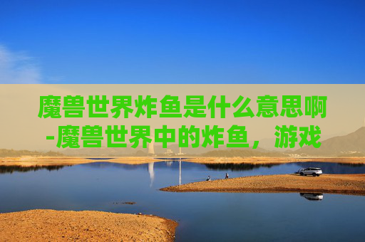 魔兽世界炸鱼是什么意思啊-魔兽世界中的炸鱼，游戏内食物的多样性与玩家文化