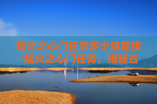 熔火之心门任务多少级能接-熔火之心门任务，揭秘古老传说与现代冒险的交织