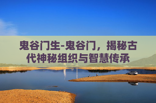 鬼谷门生-鬼谷门,揭秘古代神秘组织与智慧传承 鬼谷门生-鬼谷门,揭秘古代神秘组织与智慧传承