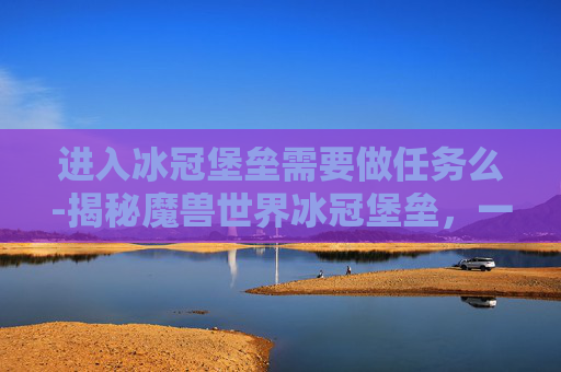 进入冰冠堡垒需要做任务么-揭秘魔兽世界冰冠堡垒，一个充满挑战与奇迹的终极之地