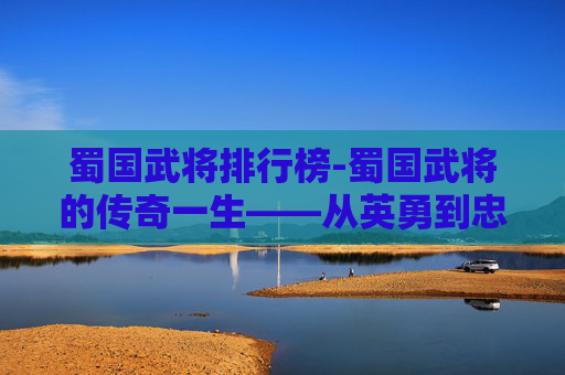 蜀国武将排行榜-蜀国武将的传奇一生——从英勇到忠诚，他们的故事激励着我们