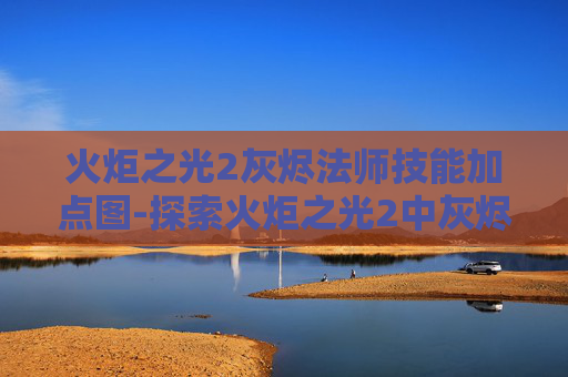 火炬之光2灰烬法师技能加点图-探索火炬之光2中灰烬法师的奥秘