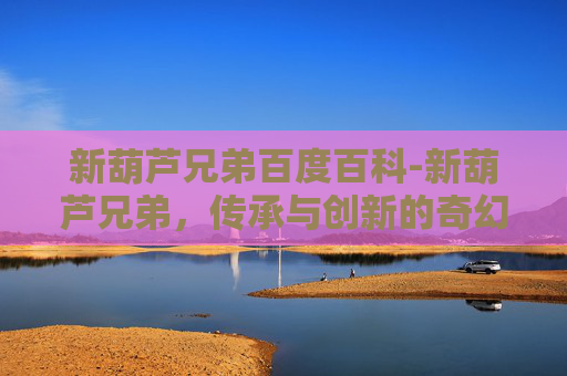 新葫芦兄弟百度百科-新葫芦兄弟，传承与创新的奇幻冒险