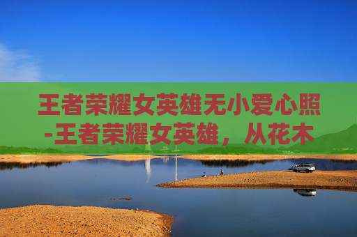 王者荣耀女英雄无小爱心照-王者荣耀女英雄，从花木兰到嫦娥，她们的故事与魅力