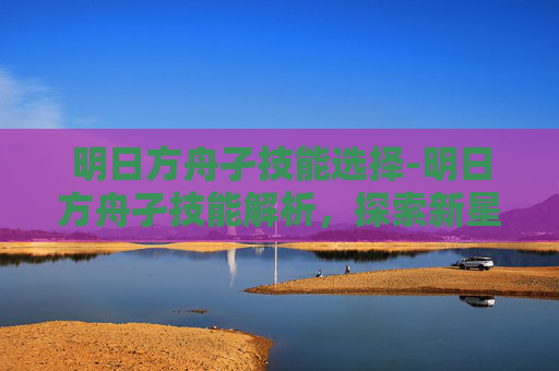 明日方舟孑技能选择-明日方舟孑技能解析，探索新星的潜力与挑战