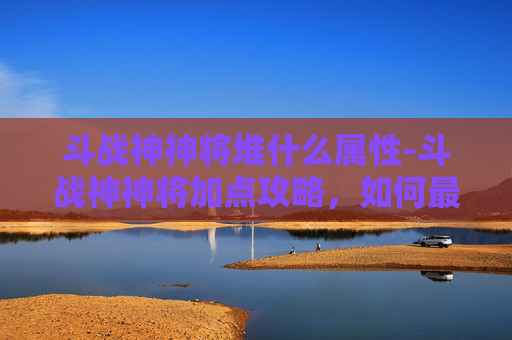 斗战神神将堆什么属性-斗战神神将加点攻略,如何最大化你的战斗力 斗战神神将堆什么属性-斗战神神将加点攻略,如何最大化你的战斗力