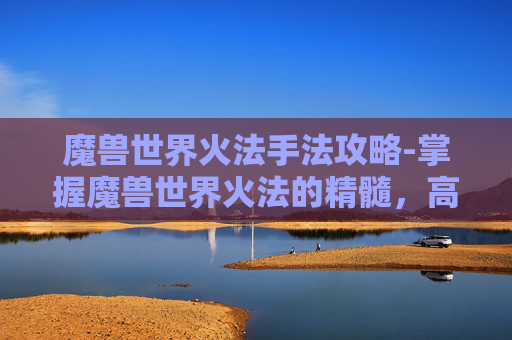 魔兽世界火法手法攻略-掌握魔兽世界火法的精髓，高效输出与连招技巧