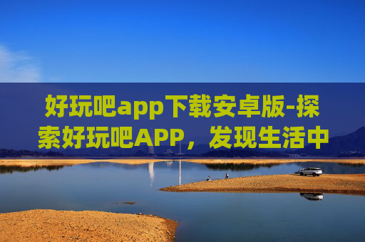 好玩吧app下载安卓版-探索好玩吧APP，发现生活中的趣味与乐趣