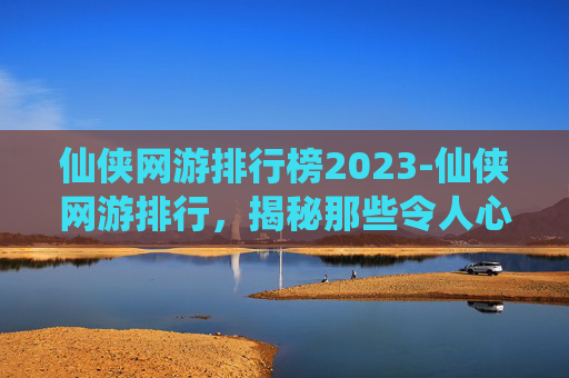 仙侠网游排行榜2023-仙侠网游排行，揭秘那些令人心动的虚拟世界