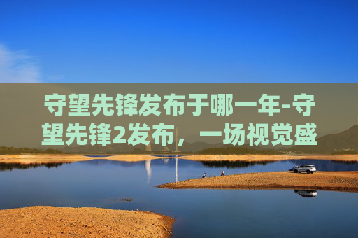 守望先锋发布于哪一年-守望先锋2发布,一场视觉盛宴的开启 守望先锋发布于哪一年-守望先锋2发布,一场视觉盛宴的开启