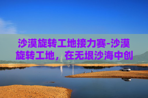 沙漠旋转工地接力赛-沙漠旋转工地，在无垠沙海中创造奇迹