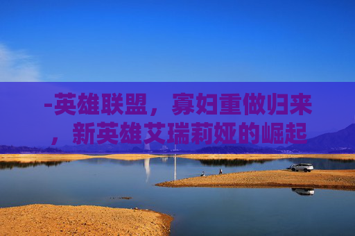 -英雄联盟，寡妇重做归来，新英雄艾瑞莉娅的崛起
