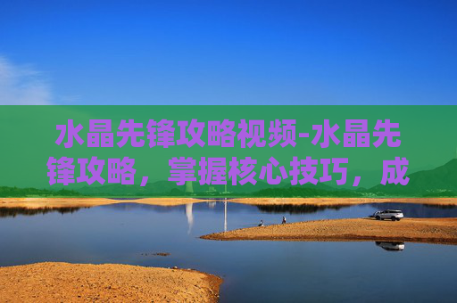 水晶先锋攻略视频-水晶先锋攻略，掌握核心技巧，成为游戏高手