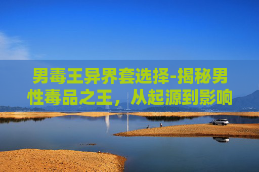男毒王异界套选择-揭秘男性毒品之王，从起源到影响