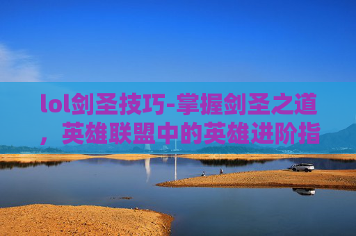 lol剑圣技巧-掌握剑圣之道，英雄联盟中的英雄进阶指南