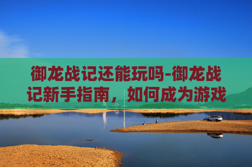 御龙战记还能玩吗-御龙战记新手指南，如何成为游戏中的佼佼者