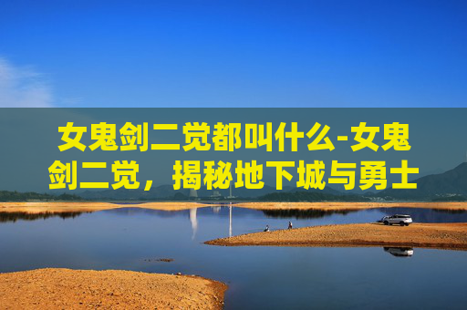 女鬼剑二觉都叫什么-女鬼剑二觉，揭秘地下城与勇士中的神秘力量