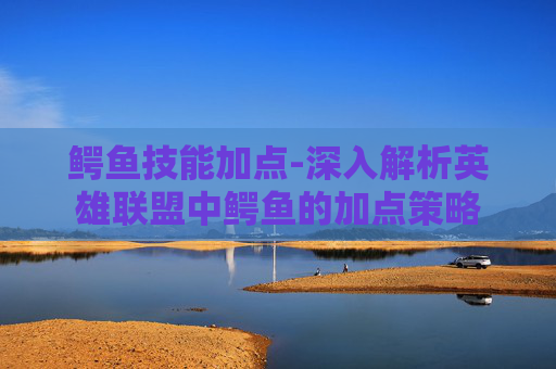 鳄鱼技能加点-深入解析英雄联盟中鳄鱼的加点策略