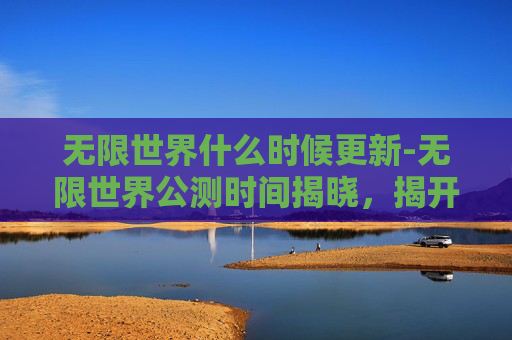 无限世界什么时候更新-无限世界公测时间揭晓,揭开神秘面纱 无限世界什么时候更新-无限世界公测时间揭晓,揭开神秘面纱