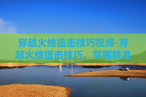 穿越火线狙击技巧视频-穿越火线狙击技巧,掌握精准射击的艺术 穿越火线狙击技巧视频-穿越火线狙击技巧,掌握精准射击的艺术