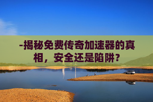 -揭秘免费传奇加速器的真相，安全还是陷阱？