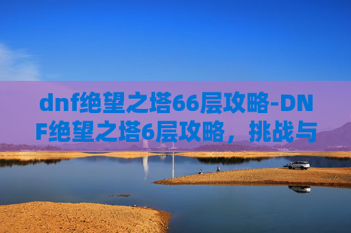 dnf绝望之塔66层攻略-DNF绝望之塔6层攻略，挑战与策略