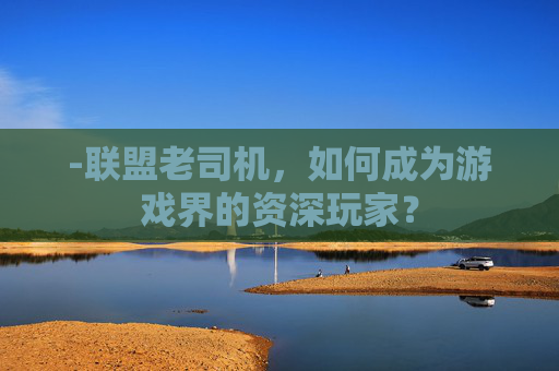 -联盟老司机，如何成为游戏界的资深玩家？