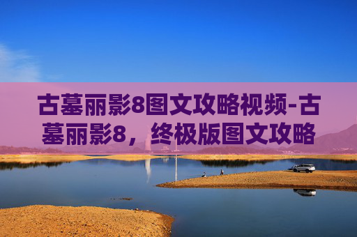 古墓丽影8图文攻略视频-古墓丽影8，终极版图文攻略——揭开千年秘密