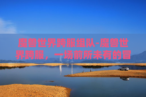 魔兽世界跨服组队-魔兽世界跨服,一场前所未有的冒险之旅 魔兽世界跨服组队-魔兽世界跨服,一场前所未有的冒险之旅